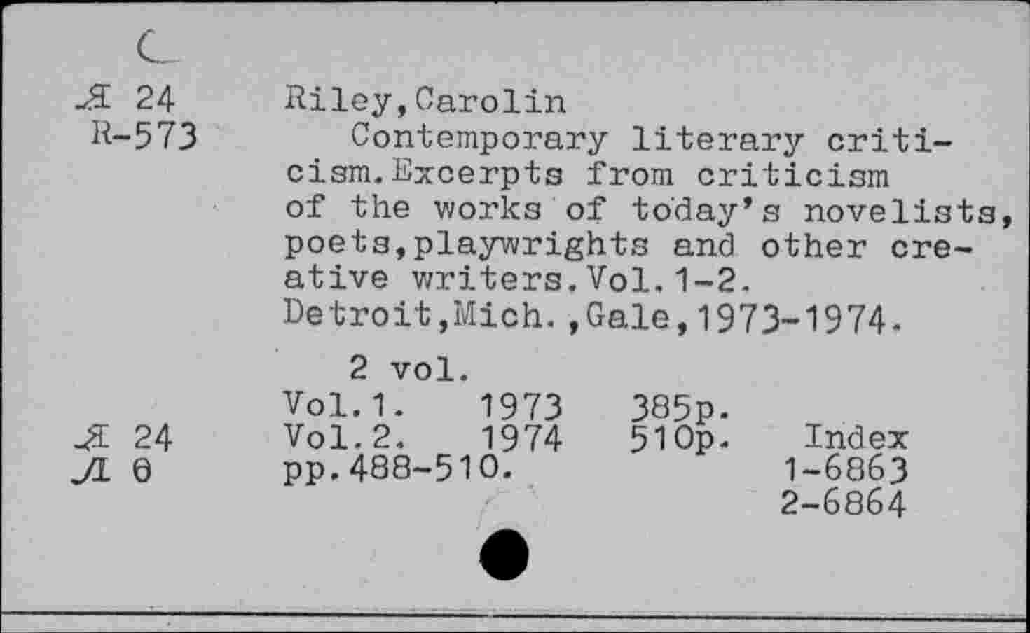 ﻿Ji 24
R-573
Ji 24
JL 6
Riley,Carolin
Contemporary literary criticism. Excerpts from criticism of the works of today’s novelists, poets,playwrights and other creative writers.Vol.1-2.
Detroit,Mich.,Gale,1973-1974.
2 vol.
Vol.1. 1973	385p-
Vol.2.	1974	51 Op.	Index
pp.488-510.	1-6863
2-6864